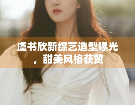 虞书欣新综艺造型曝光，甜美风格获赞