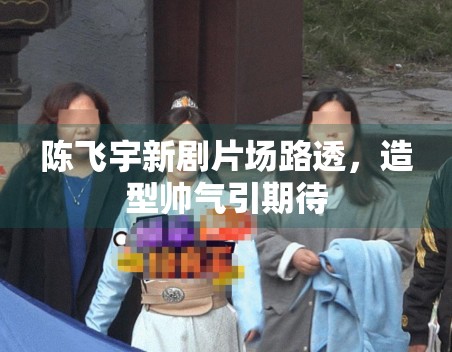 陈飞宇新剧片场路透，造型帅气引期待