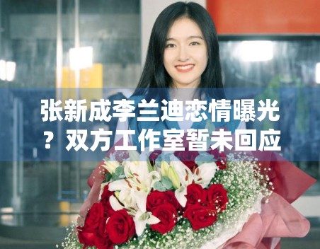 张新成李兰迪恋情曝光?双方工作室暂未回应 张新成李兰迪恋情曝光?双方工作室暂未回应