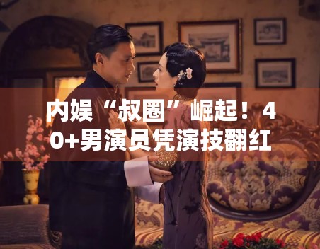 内娱“叔圈”崛起!40+男演员凭演技翻红 内娱“叔圈”崛起!40+男演员凭演技翻红