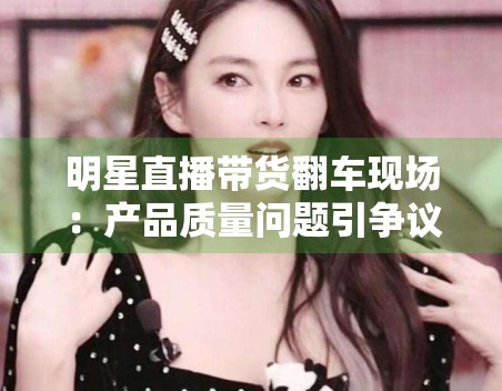 明星直播带货翻车现场：产品质量问题引争议