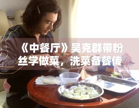 《中餐厅》吴克群带粉丝学做菜,洗菜备餐传递温暖 《中餐厅》吴克群带粉丝学做菜,洗菜备餐传递温暖
