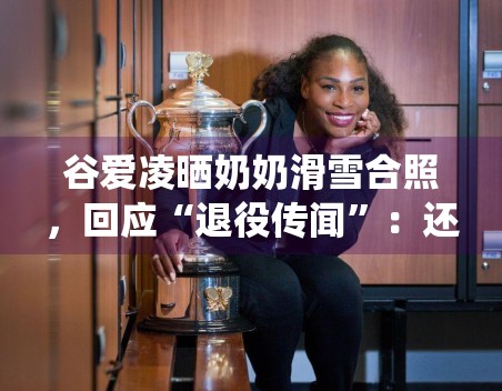 谷爱凌晒奶奶滑雪合照，回应“退役传闻”：还会继续滑