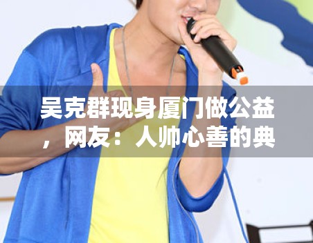 吴克群现身厦门做公益,网友:人帅心善的典范! 吴克群现身厦门做公益,网友:人帅心善的典范!