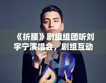 《折腰》剧组组团听刘宇宁演唱会，剧组互动为何更容易形成话题感