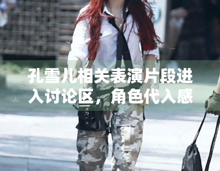 孔雪儿相关表演片段进入讨论区,角色代入感为何容易带动反馈 孔雪儿相关表演片段进入讨论区,角色代入感为何容易带动反馈