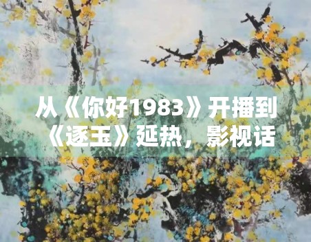 从《你好1983》开播到《逐玉》延热,影视话题为什么更适合做长尾内容 从《你好1983》开播到《逐玉》延热,影视话题为什么更适合做长尾内容